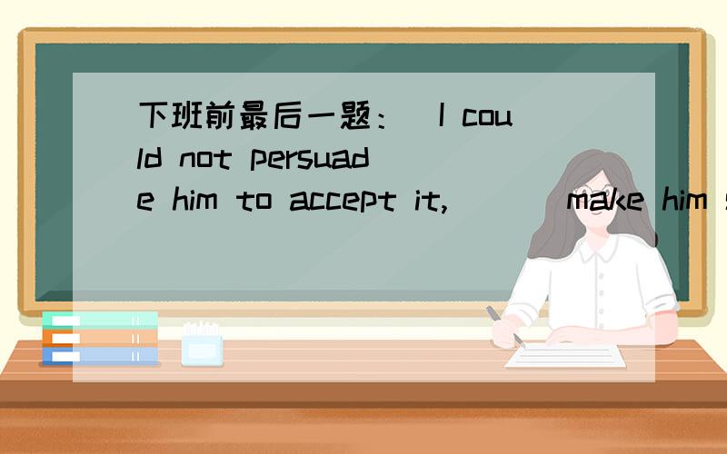 下班前最后一题：）I could not persuade him to accept it,___ make him see the importance of it.A:if only (只要) I could notb:no more than (只是） I couldc:or I could notd:nor could I选哪个呢?