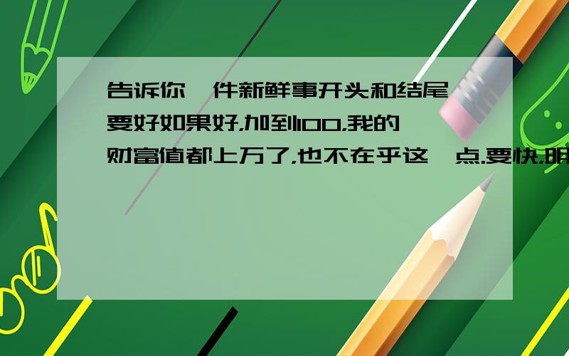 告诉你一件新鲜事开头和结尾,要好如果好，加到100，我的财富值都上万了，也不在乎这一点.要快，明天就开学了