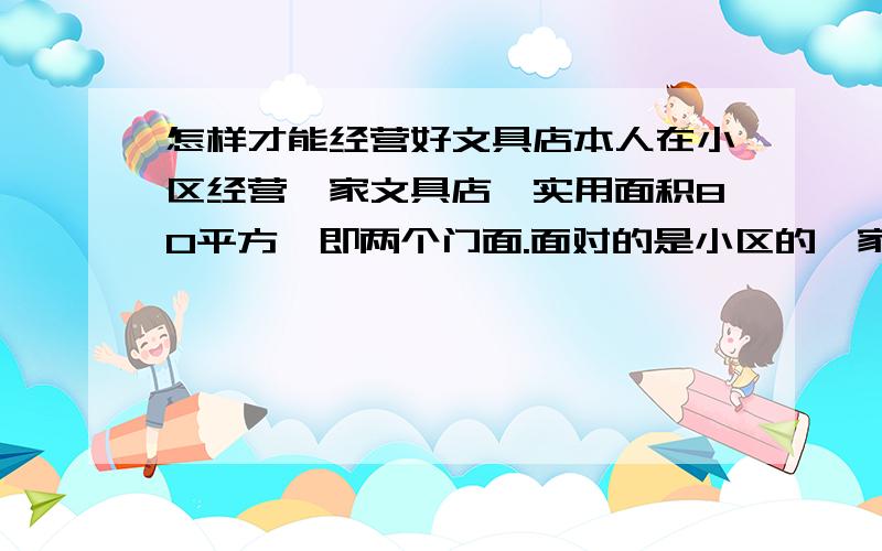 怎样才能经营好文具店本人在小区经营一家文具店,实用面积80平方,即两个门面.面对的是小区的一家小学,我的位置在小学对面中间隔着一条双向马路.在校学生有1200人,学生放学大多数都是家