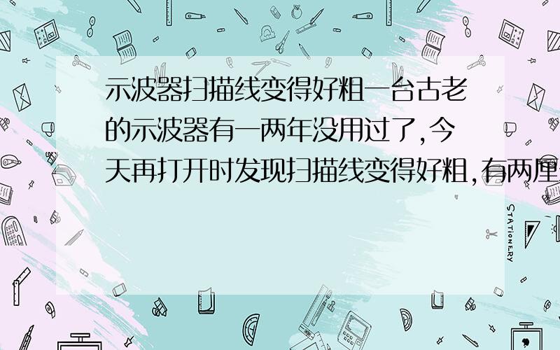 示波器扫描线变得好粗一台古老的示波器有一两年没用过了,今天再打开时发现扫描线变得好粗,有两厘米粗.设置无误,测自带的1K信号也是很粗.除了线粗外其他的功能都正常.打开机壳里面的