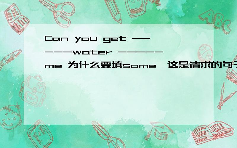 Can you get -----water -----me 为什么要填some,这是请求的句子吗