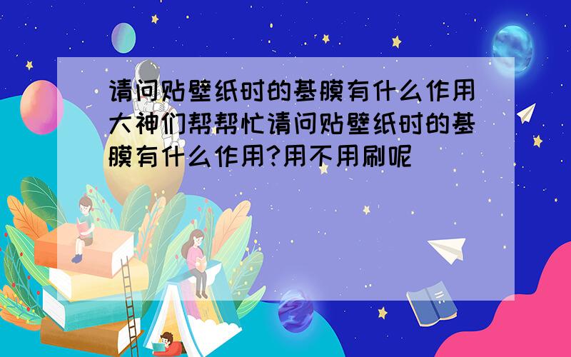 请问贴壁纸时的基膜有什么作用大神们帮帮忙请问贴壁纸时的基膜有什么作用?用不用刷呢