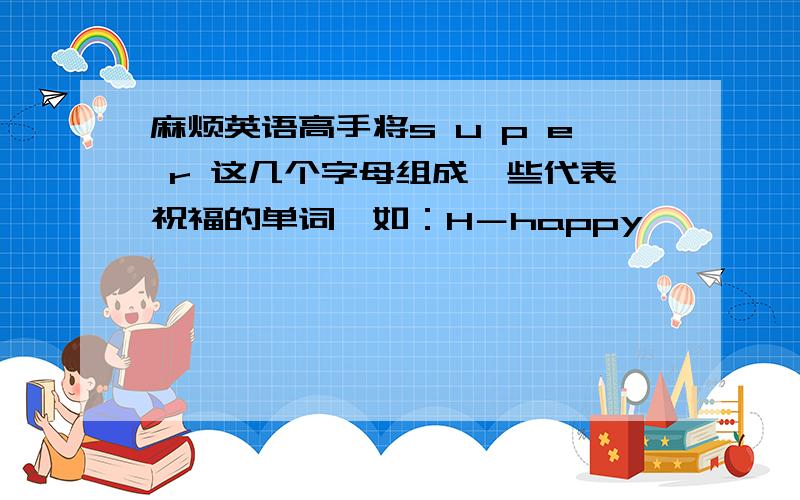 麻烦英语高手将s u p e r 这几个字母组成一些代表祝福的单词,如：H－happy