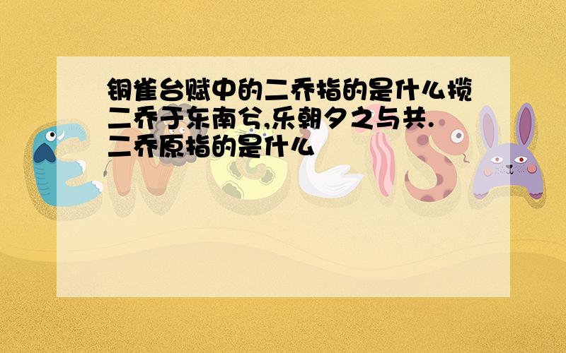 铜雀台赋中的二乔指的是什么揽二乔于东南兮,乐朝夕之与共.二乔原指的是什么