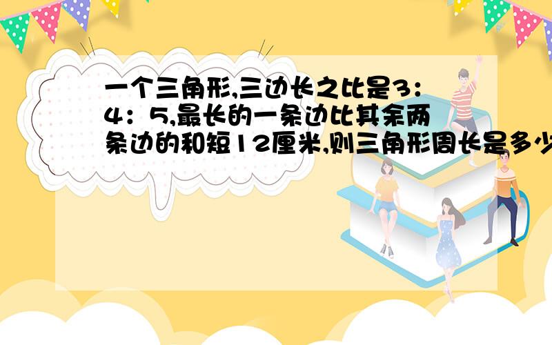 一个三角形,三边长之比是3：4：5,最长的一条边比其余两条边的和短12厘米,则三角形周长是多少厘米 .