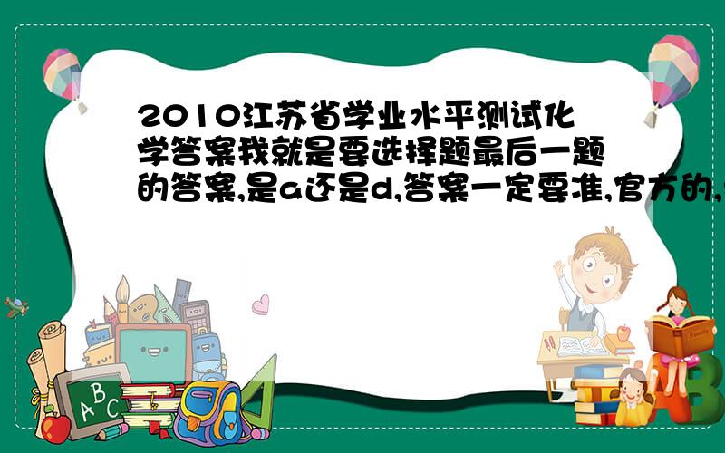 2010江苏省学业水平测试化学答案我就是要选择题最后一题的答案,是a还是d,答案一定要准,官方的,我这题对了就是a,错了就是b,纠结了!1还是有a有d,来个确定的答案