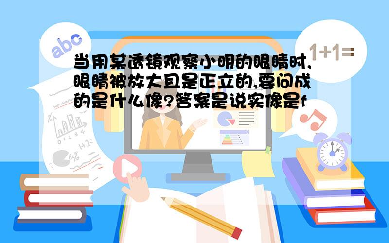 当用某透镜观察小明的眼睛时,眼睛被放大且是正立的,要问成的是什么像?答案是说实像是f