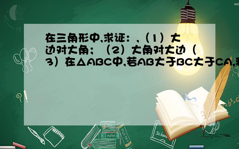 在三角形中,求证：,（1）大边对大角；（2）大角对大边（3）在△ABC中,若AB大于BC大于CA,利用以上结论比较∠A、∠B、∠C的大小；若∠A≥∠B≥∠C,则AB、BC、CA的大小关系如何?正弦定理还没学