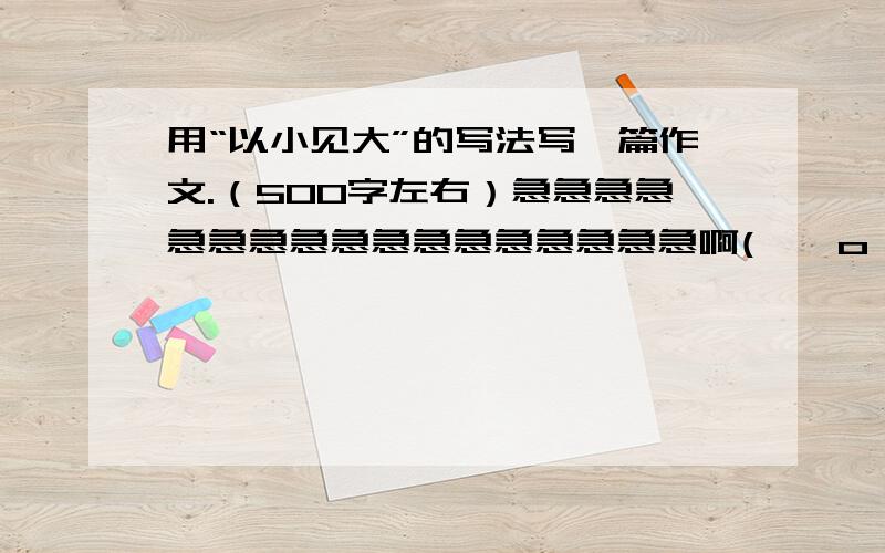 用“以小见大”的写法写一篇作文.（500字左右）急急急急急急急急急急急急急急急急急啊( ⊙ o ⊙ )啊!（鄙视抄袭，支持原创。哦-----耶）算了，抄袭就抄袭吧