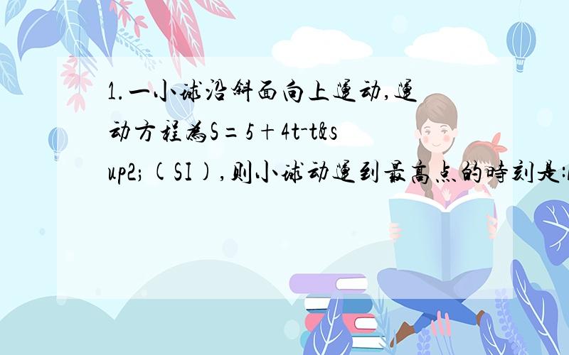 1.一小球沿斜面向上运动,运动方程为S=5+4t-t²(SI),则小球动运到最高点的时刻是:A.t=4s B.t=2s C.t=8s D.t=5s2.一质点作匀速率圆周运动时,( )A.它的动量不变,对圆心的角动量也不变.B.它的动量不变,