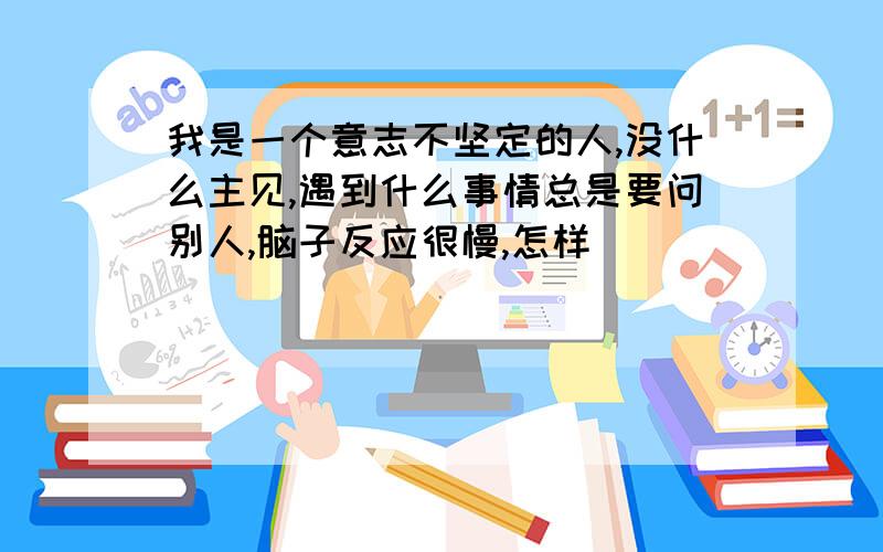 我是一个意志不坚定的人,没什么主见,遇到什么事情总是要问别人,脑子反应很慢,怎样