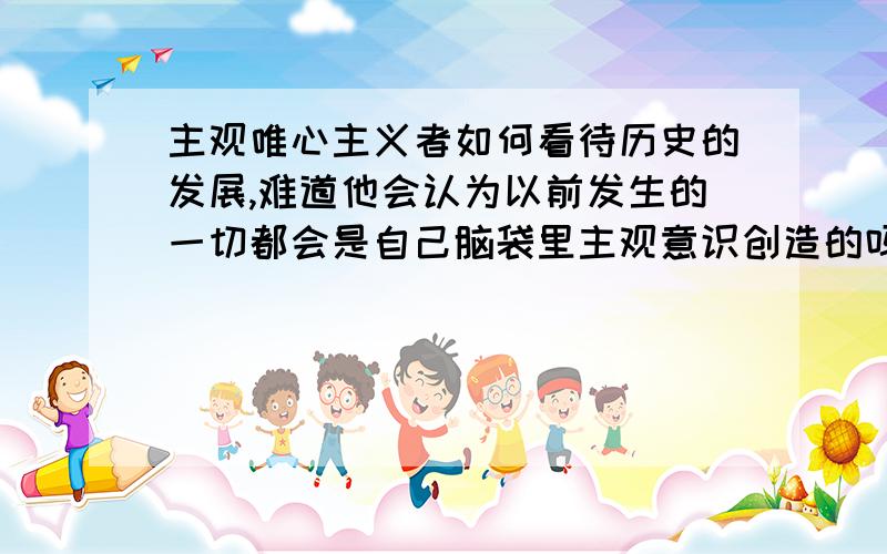 主观唯心主义者如何看待历史的发展,难道他会认为以前发生的一切都会是自己脑袋里主观意识创造的吗?