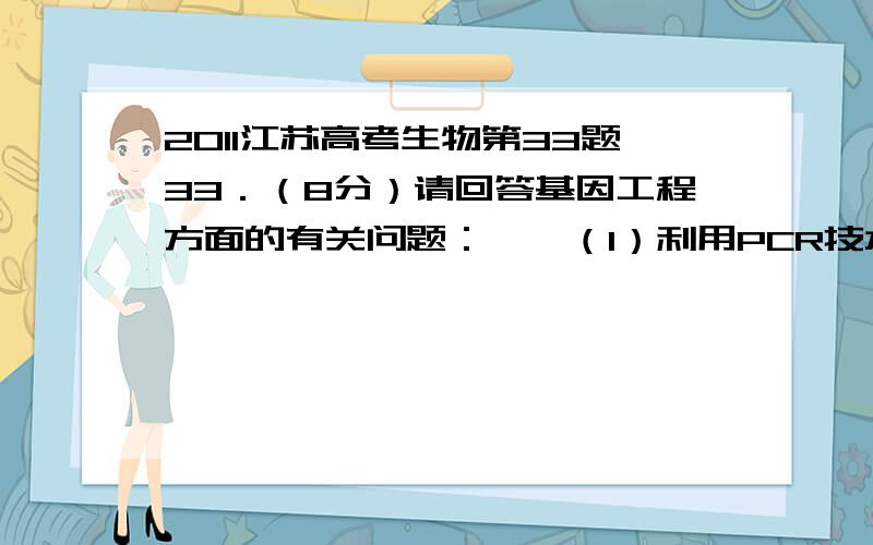 2011江苏高考生物第33题33．（8分）请回答基因工程方面的有关问题：　　（1）利用PCR技术扩增目的基本因,其原理与细胞内DNA复制类似（如下图所示）.　　图中引物中为单链DNA片段,它是子链