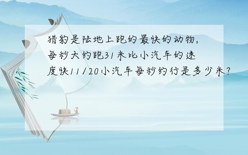 猎豹是陆地上跑的最快的动物,每秒大约跑31米比小汽车的速度快11/20小汽车每秒约行是多少米?