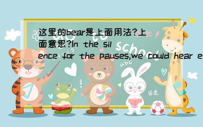 这里的bear是上面用法?上面意思?In the silence for the pauses,we could hear each other’s breathing and could almost bear our own heart beats.翻译这句话···