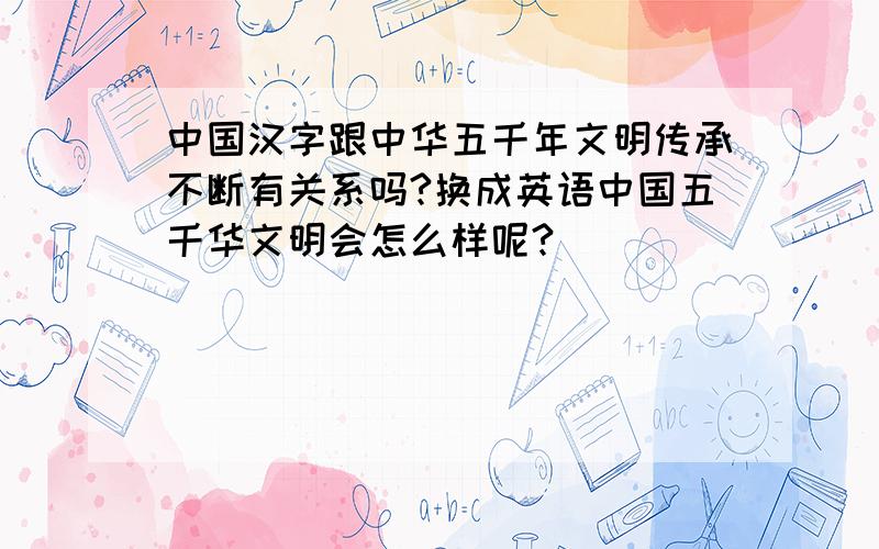 中国汉字跟中华五千年文明传承不断有关系吗?换成英语中国五千华文明会怎么样呢?