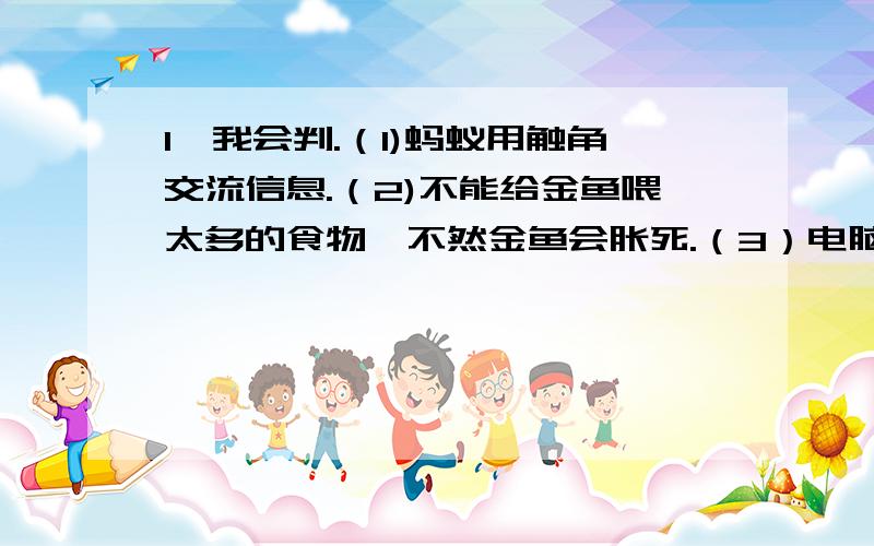 1、我会判.（1)蚂蚁用触角交流信息.（2)不能给金鱼喂太多的食物,不然金鱼会胀死.（3）电脑、羽毛球、杯子是有生命的物体.（4）有生命的物体叫生物,没有生命的物体叫非生物.（5）动物、