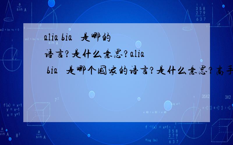 alia bia   是哪的语言?是什么意思?alia  bia   是哪个国家的语言?是什么意思?高手回答下~谢谢了~~~