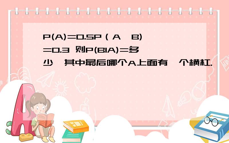 P(A)=0.5P（A∪B)=0.3 则P(BIA)=多少,其中最后哪个A上面有一个横杠.