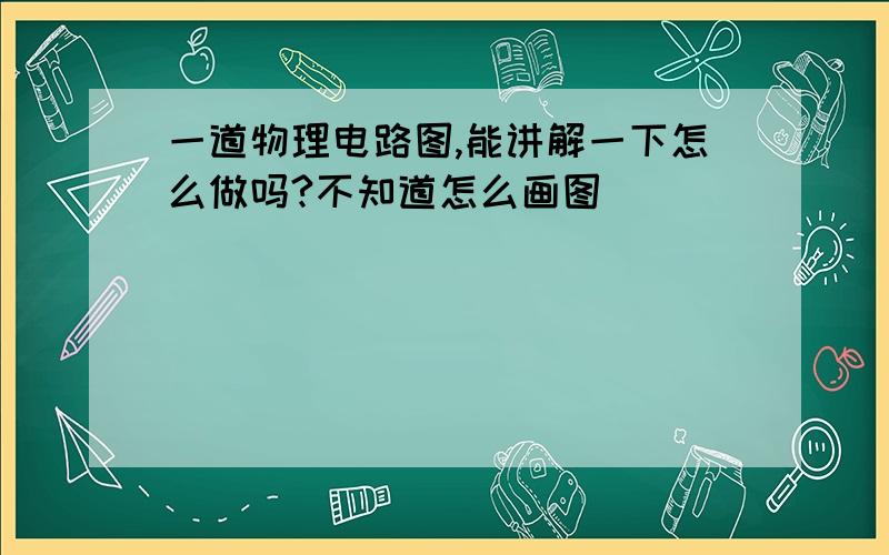 一道物理电路图,能讲解一下怎么做吗?不知道怎么画图