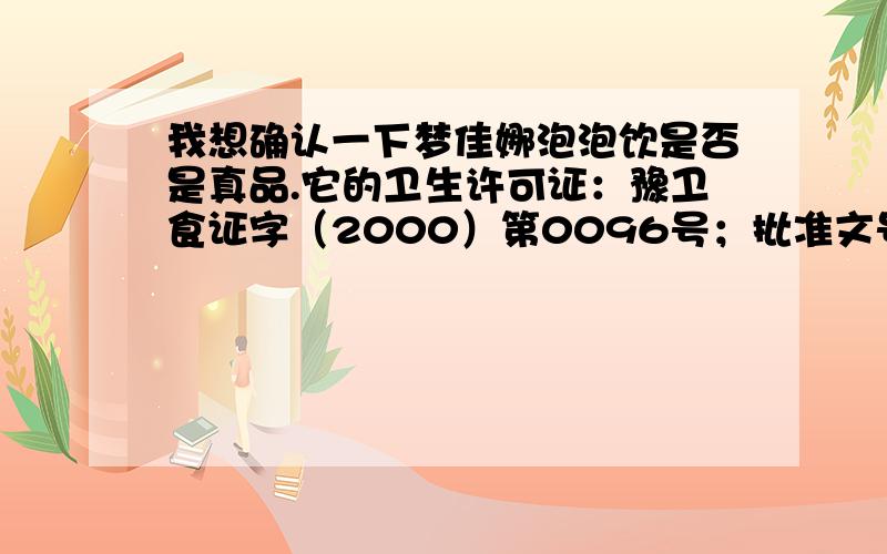 我想确认一下梦佳娜泡泡饮是否是真品.它的卫生许可证：豫卫食证字（2000）第0096号；批准文号：豫卫食字（2002）第0132号.请知道的朋友告诉我.