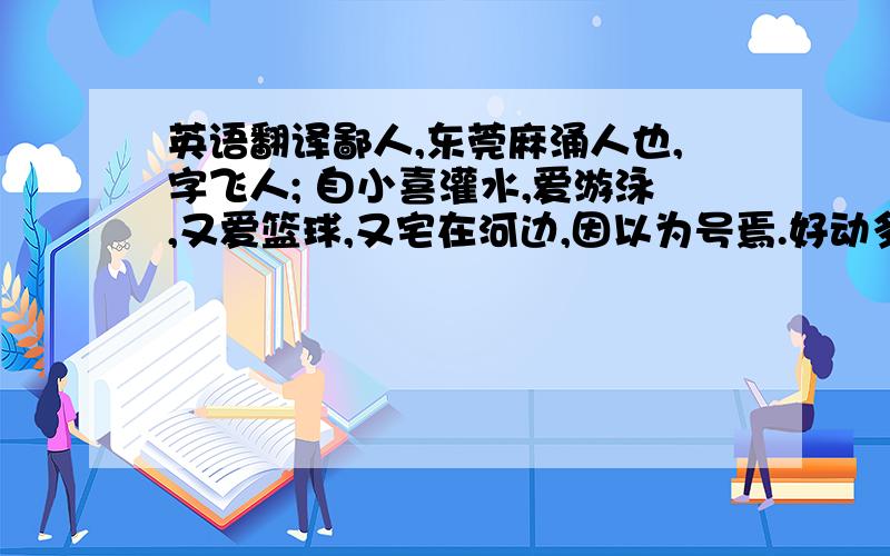 英语翻译鄙人,东莞麻涌人也,字飞人; 自小喜灌水,爱游泳,又爱篮球,又宅在河边,因以为号焉.好动多言,不慕荣利.爱吹水,技巧不好；每有会意,便欣然忘食.性旅行,家贫,不能常得,友人知俺如此,