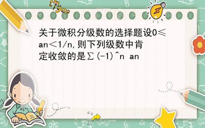 关于微积分级数的选择题设0≤an＜1/n,则下列级数中肯定收敛的是∑(-1)^n an               ∑（-1）^n an^2应该选择哪一个,为什么?可以举出反例来么?