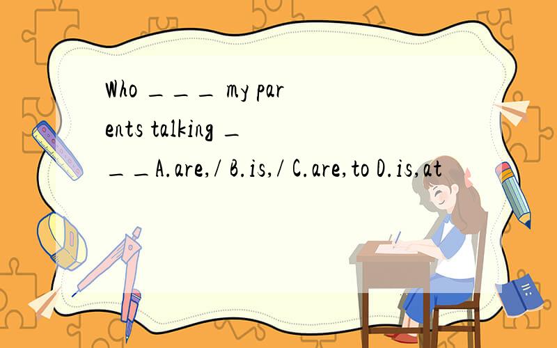 Who ___ my parents talking ___A.are,/ B.is,/ C.are,to D.is,at