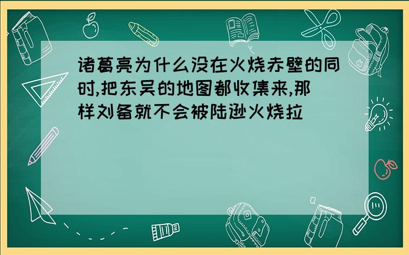 诸葛亮为什么没在火烧赤壁的同时,把东吴的地图都收集来,那样刘备就不会被陆逊火烧拉`