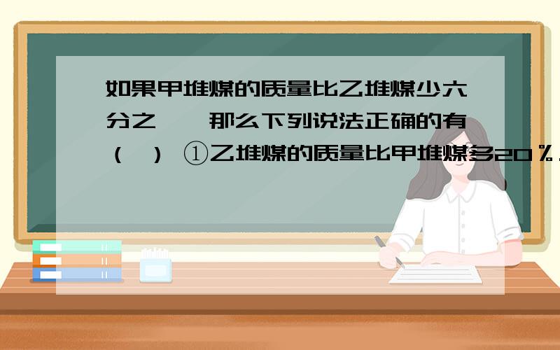 如果甲堆煤的质量比乙堆煤少六分之一,那么下列说法正确的有（ ） ①乙堆煤的质量比甲堆煤多20％.②甲乙堆煤质量的比是6：7.③如果从乙堆煤中取出十二分之一给甲堆煤,那么两堆煤的质量