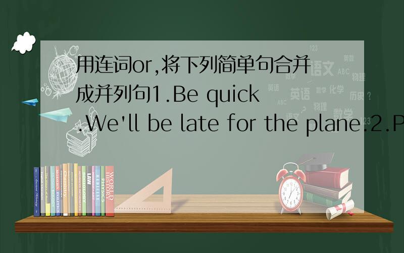 用连词or,将下列简单句合并成并列句1.Be quick.We'll be late for the plane.2.Put on more clothes.You'll catch a cold.3.You must study harder.You'll fail in the exam again.4.Do you want me to take you to the zoo?Do you want to play piano a