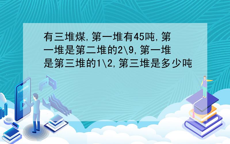 有三堆煤,第一堆有45吨,第一堆是第二堆的2\9,第一堆是第三堆的1\2,第三堆是多少吨