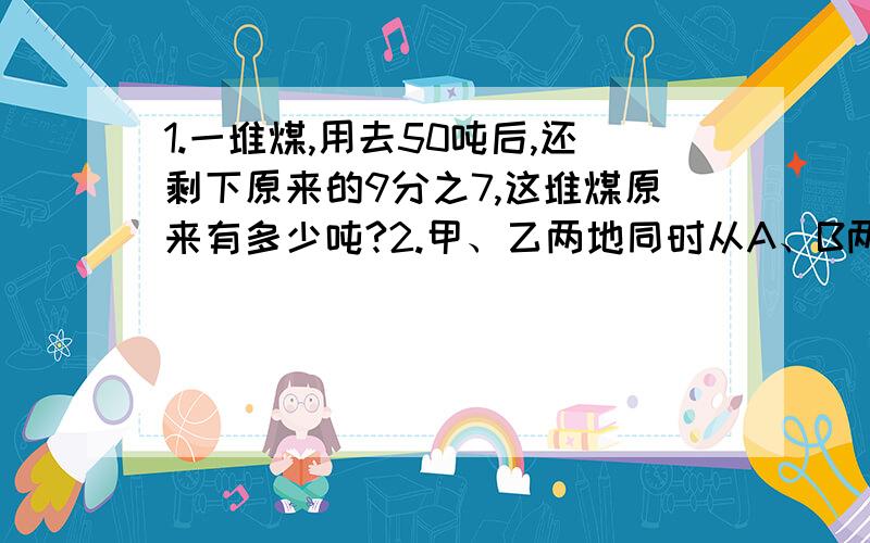 1.一堆煤,用去50吨后,还剩下原来的9分之7,这堆煤原来有多少吨?2.甲、乙两地同时从A、B两地相对开出,已知甲车每小时行50千米,乙车每小时行40千米,相遇时甲车比乙车多行40千米,求A、B两地的