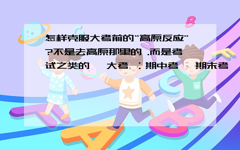 怎样克服大考前的“高原反应”?不是去高原那里的 .而是考试之类的 ,大考 ：期中考 、期末考