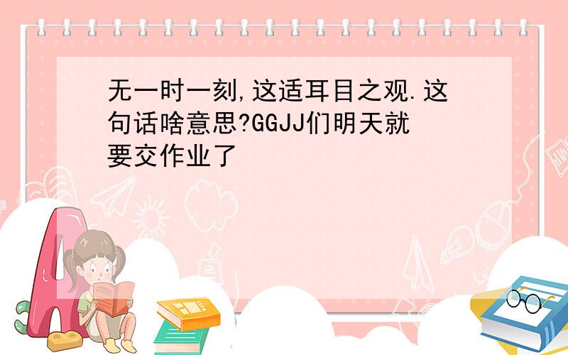 无一时一刻,这适耳目之观.这句话啥意思?GGJJ们明天就要交作业了