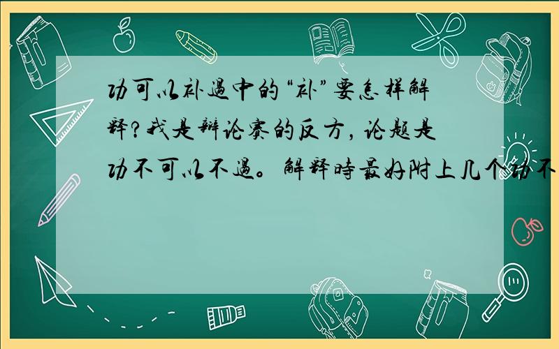 功可以补过中的“补”要怎样解释?我是辩论赛的反方，论题是功不可以不过。解释时最好附上几个功不可以不过的例子，简短！