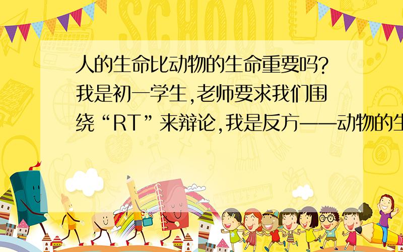 人的生命比动物的生命重要吗?我是初一学生,老师要求我们围绕“RT”来辩论,我是反方——动物的生命比人的生命重要,而我方对手正方则是相反.求一段辩论词,能够阐述道理的,最好一针见血