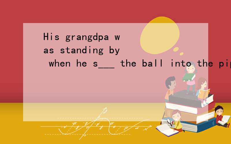 His grangdpa was standing by when he s___ the ball into the pipe,he tried to help Mike.