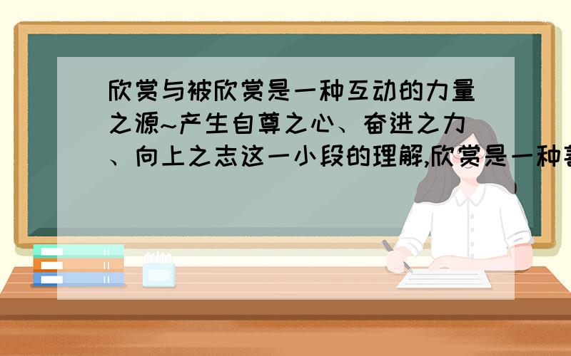 欣赏与被欣赏是一种互动的力量之源~产生自尊之心、奋进之力、向上之志这一小段的理解,欣赏是一种善良文中写了哪两件事,告诉我们欣赏是（）.我们在生活中要（）共有4个问题,只说一个