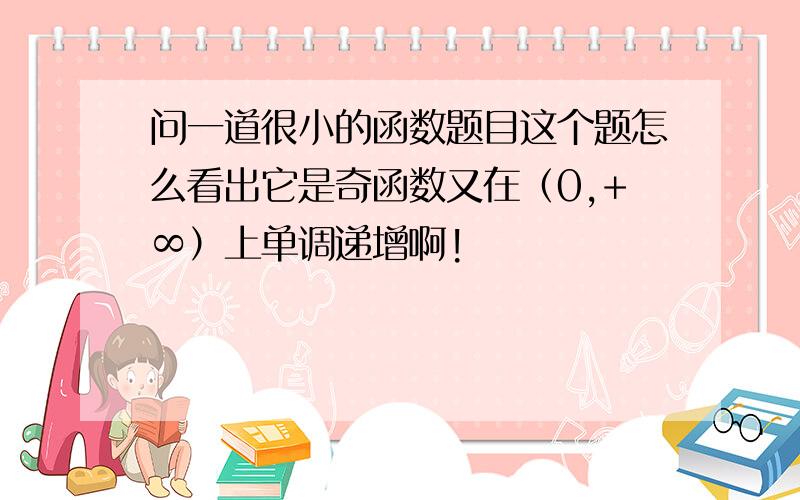 问一道很小的函数题目这个题怎么看出它是奇函数又在（0,+∞）上单调递增啊!