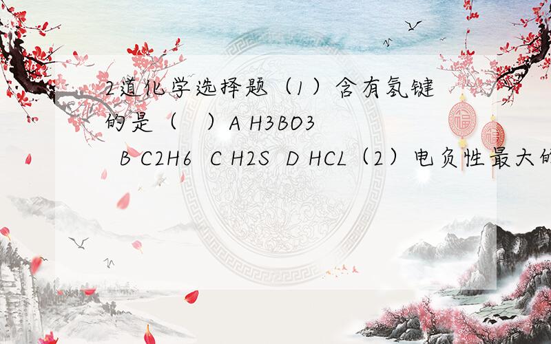 2道化学选择题（1）含有氢键的是（   ）A H3BO3  B C2H6  C H2S  D HCL（2）电负性最大的是（    ）A Ci     B CS     C O     D F