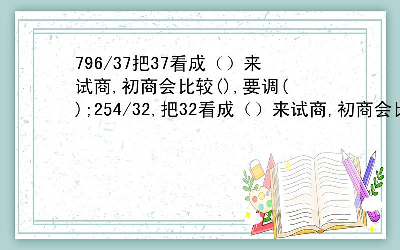 796/37把37看成（）来试商,初商会比较(),要调();254/32,把32看成（）来试商,初商会比较（）,要调()到底是哪里答案，我有点晕了