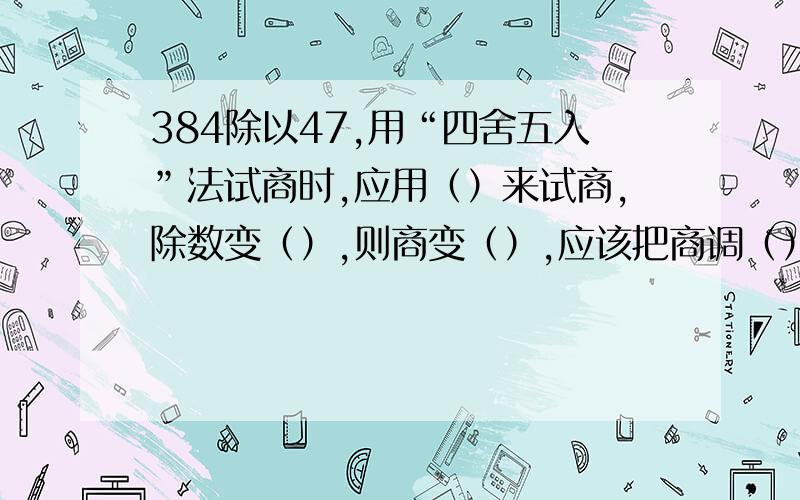 384除以47,用“四舍五入”法试商时,应用（）来试商,除数变（）,则商变（）,应该把商调（）.