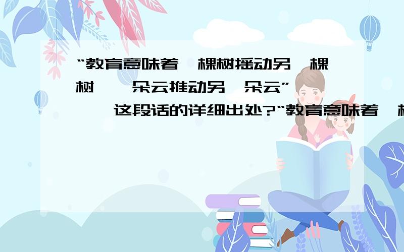 “教育意味着一棵树摇动另一棵树,一朵云推动另一朵云”————这段话的详细出处?“教育意味着一棵树摇动另一棵树,一朵云推动另一朵云,一个灵魂唤醒另一个灵魂.”————这段话的