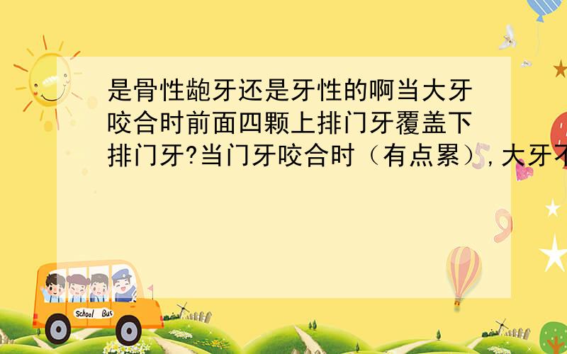 是骨性龅牙还是牙性的啊当大牙咬合时前面四颗上排门牙覆盖下排门牙?当门牙咬合时（有点累）,大牙不能咬合.这是骨性还是牙性的啊