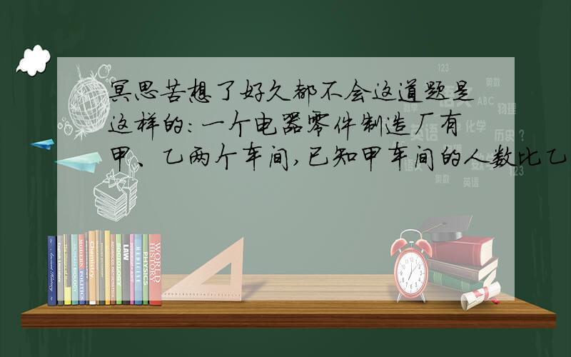 冥思苦想了好久都不会这道题是这样的：一个电器零件制造厂有甲、乙两个车间,已知甲车间的人数比乙车间人数的80%少30人.如果从乙车间调10人到甲车间,这时甲车间的人数正好是乙车间人数