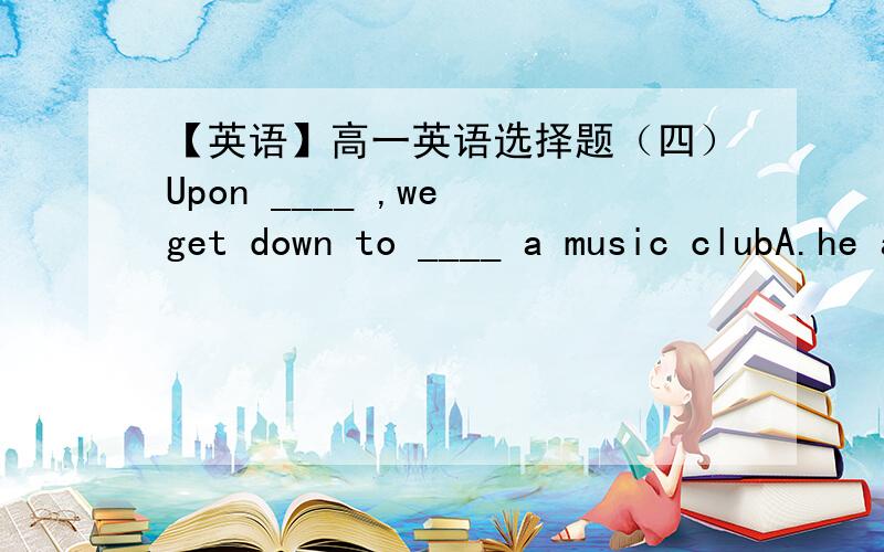 【英语】高一英语选择题（四）Upon ____ ,we get down to ____ a music clubA.he arrived,startB.him arriving,runC.he arrived,runningD.his arriving,starting