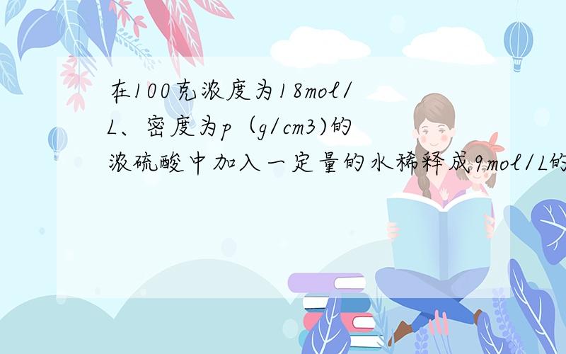 在100克浓度为18mol/L、密度为p（g/cm3)的浓硫酸中加入一定量的水稀释成9mol/L的硫酸,则加水的体积为（提示：硫酸溶液越浓,其密度越大）A、小于100mLB、等于100mLC、大于100mLD、等于100/p mL