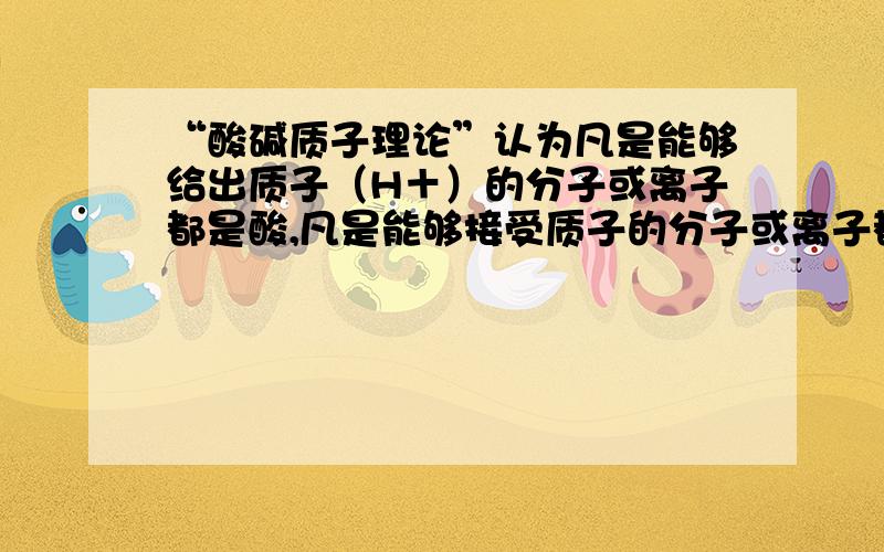 “酸碱质子理论”认为凡是能够给出质子（H＋）的分子或离子都是酸,凡是能够接受质子的分子或离子都是碱,物质酸性（碱性）的强弱取决于分子或离子给出（接受）质子能力的大小.按照“