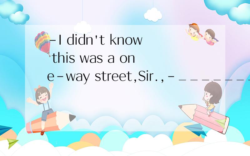-I didn't know this was a one-way street,Sir.,-_______A That's all right B I don't believe you .C How can you say thatD Sorry,but there's no excuse.但是答案给的是C
